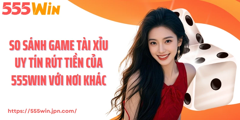 So sánh game tài xỉu uy tín rút tiền của 555Win với nơi khác