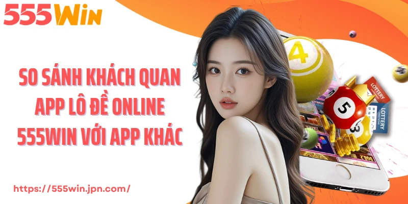So sánh khách quan app lô đề online 555Win với app khác