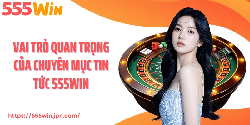 Vai trò quan trọng của chuyên mục tin tức 555Win